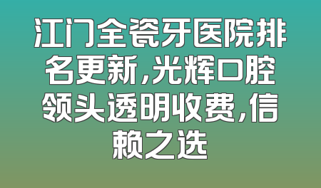 江门全瓷牙医院排名更新，光辉口腔领头透明收费，信赖之选