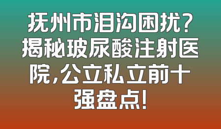 抚州市泪沟困扰？揭秘玻尿酸注射医院，公立私立前十强盘点！