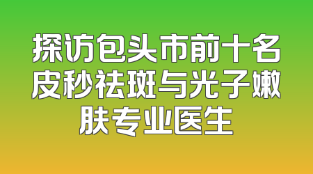 探访包头市前十名皮秒祛斑与光子嫩肤专业医生