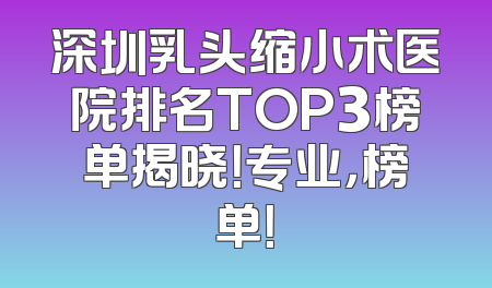 深圳乳头缩小术医院排名TOP3榜单揭晓！专业，榜单！