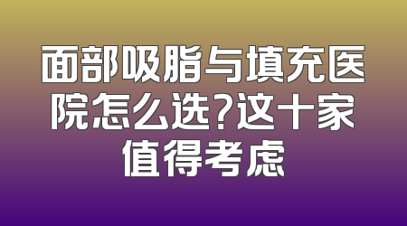 面部吸脂与填充医院怎么选？这十家值得考虑