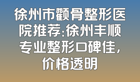 徐州市颧骨整形医院推荐：徐州丰顺专业整形口碑佳，价格透明