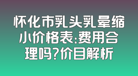 怀化市乳头乳晕缩小价格表：费用合理吗？价目解析