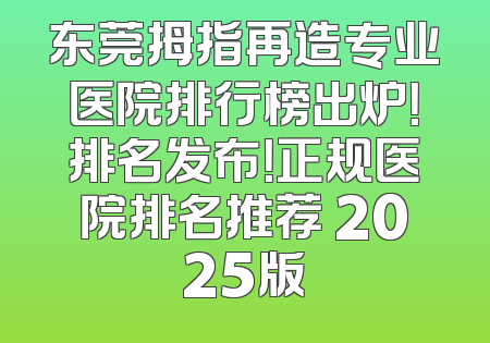 东莞拇指再造专业医院排行榜出炉！排名发布！正规医院排名推荐 2025版