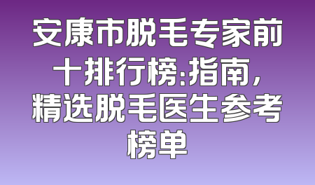 安康市脱毛专家前十排行榜：指南，精选脱毛医生参考榜单