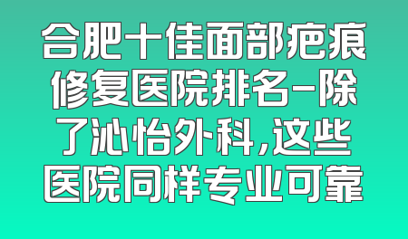 合肥十佳面部疤痕修复医院排名-除了沁怡外科，这些医院同样专业可靠