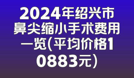 2024年绍兴市鼻尖缩小手术费用一览（平均价格10883元）