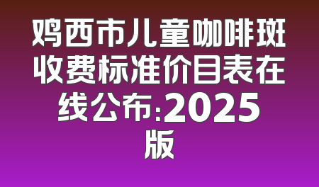 鸡西市儿童咖啡斑收费标准价目表在线公布：2025版