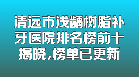 清远市浅龋树脂补牙医院排名榜前十揭晓，榜单已更新