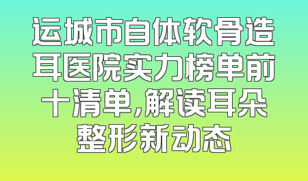 运城市自体软骨造耳医院实力榜单前十清单，解读耳朵整形新动态