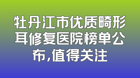 牡丹江市优质畸形耳修复医院榜单公布，值得关注