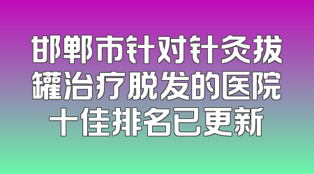 邯郸市针对针灸拔罐治疗脱发的医院十佳排名已更新
