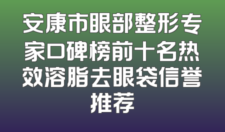 安康市眼部整形专家口碑榜前十名热效溶脂去眼袋信誉推荐