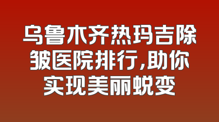 乌鲁木齐热玛吉除皱医院排行，助你实现美丽蜕变