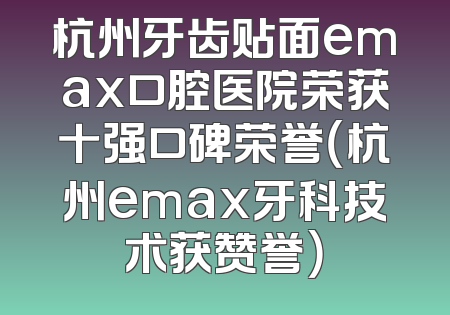 杭州牙齿贴面emax口腔医院荣获十强口碑荣誉（杭州emax牙科技术获赞誉）