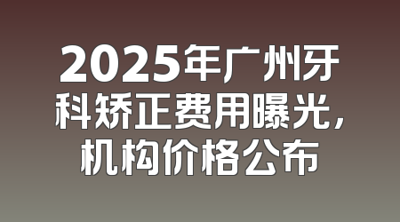 2025年广州牙科矫正费用曝光，机构价格公布