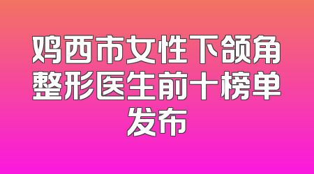 鸡西市女性下颌角整形医生前十榜单发布