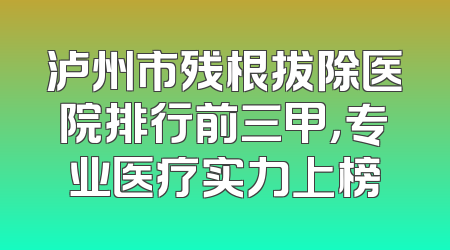 泸州市残根拔除医院排行前三甲，专业医疗实力上榜