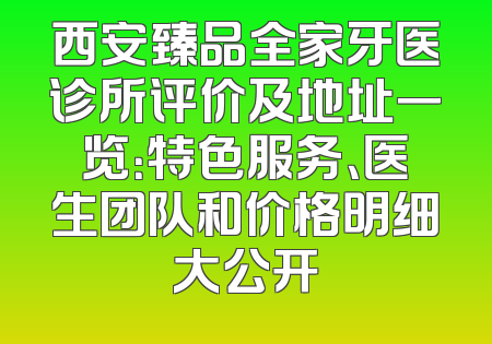 西安臻品全家牙医诊所评价及地址一览：特色服务、医生团队和价格明细大公开