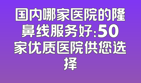 国内哪家医院的隆鼻线服务好：50家优质医院供您选择