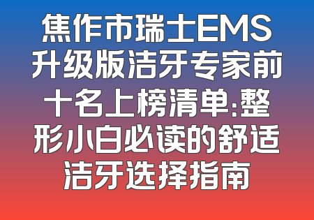 焦作市瑞士EMS升级版洁牙专家前十名上榜清单：整形小白必读的舒适洁牙选择指南