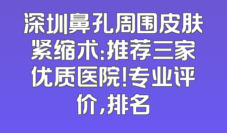 深圳鼻孔周围皮肤紧缩术：推荐三家优质医院！专业评价，排名