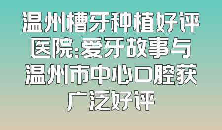 温州槽牙种植好评医院：爱牙故事与温州市中心口腔获广泛好评
