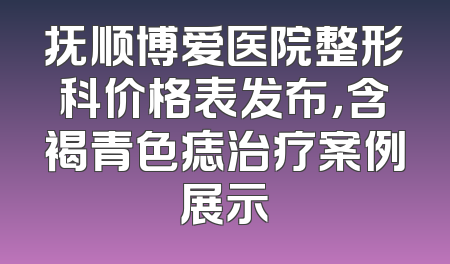抚顺博爱医院整形科价格表发布，含褐青色痣治疗案例展示