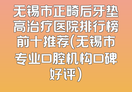 无锡市正畸后牙垫高治疗医院排行榜前十推荐（无锡市专业口腔机构口碑好评）