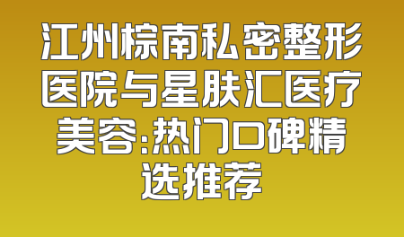 江州棕南私密整形医院与星肤汇医疗美容：热门口碑精选推荐