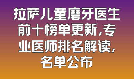 拉萨儿童磨牙医生前十榜单更新，专业医师排名解读，名单公布