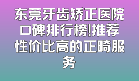 东莞牙齿矫正医院口碑排行榜！推荐性价比高的正畸服务