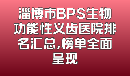 淄博市BPS生物功能性义齿医院排名汇总，榜单全面呈现
