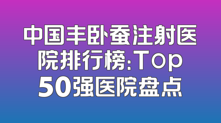 中国丰卧蚕注射医院排行榜：Top50强医院盘点