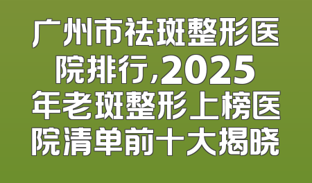 广州市祛斑整形医院排行，2025年老斑整形上榜医院清单前十大揭晓