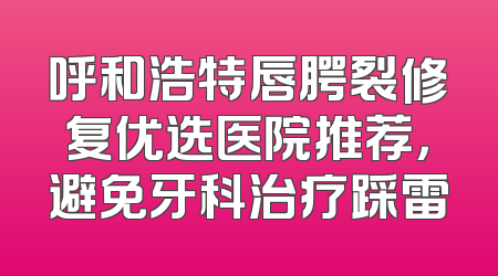 呼和浩特唇腭裂修复优选医院推荐，避免牙科治疗踩雷