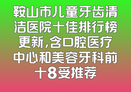 鞍山市儿童牙齿清洁医院十佳排行榜更新，含口腔医疗中心和美容牙科前十8受推荐