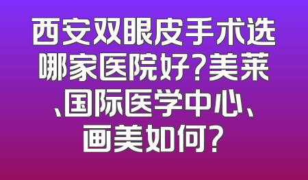 西安双眼皮手术选哪家医院好？美莱、国际医学中心、画美如何？