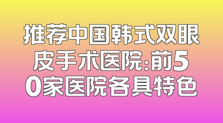 推荐中国韩式双眼皮手术医院：前50家医院各具特色
