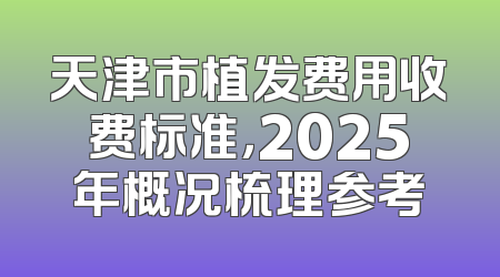 天津市植发费用收费标准，2025年概况梳理参考