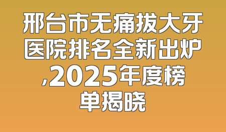 邢台市无痛拔大牙医院排名全新出炉，2025年度榜单揭晓