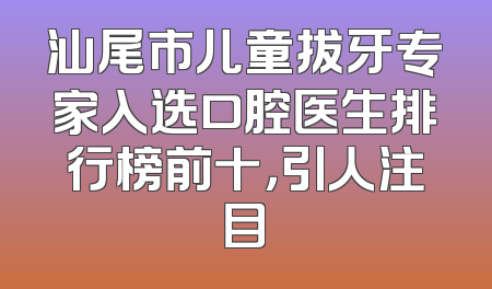 汕尾市儿童拔牙专家入选口腔医生排行榜前十，引人注目