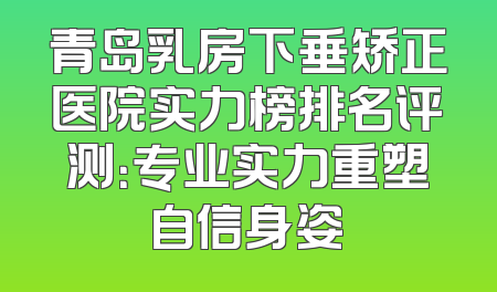青岛乳房下垂矫正医院实力榜排名评测：专业实力重塑自信身姿