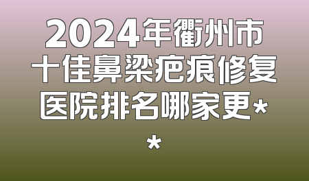2024年衢州市十佳鼻梁疤痕修复医院排名哪家更**