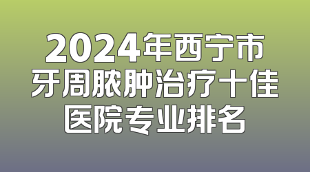 2024年西宁市牙周脓肿治疗十佳医院专业排名