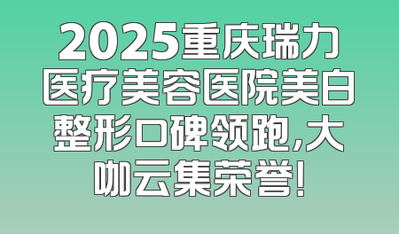 2025重庆瑞力医疗美容医院美白整形口碑领跑，大咖云集荣誉！