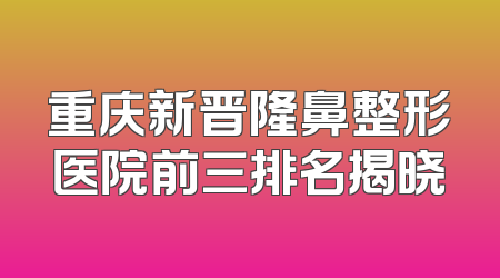 重庆新晋隆鼻整形医院前三排名揭晓