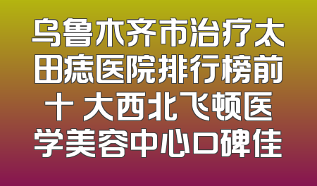 乌鲁木齐市治疗太田痣医院排行榜前十 大西北飞顿医学美容中心口碑佳