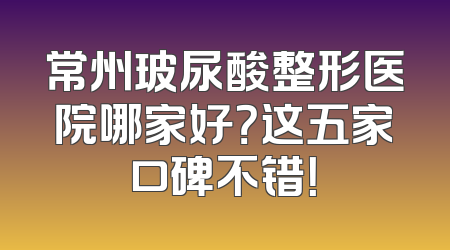常州玻尿酸整形医院哪家好？这五家口碑不错！