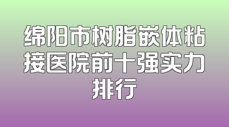 绵阳市树脂嵌体粘接医院前十强实力排行